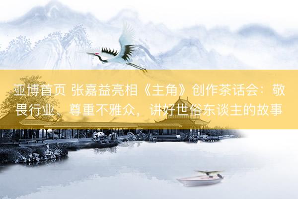 亚博首页 张嘉益亮相《主角》创作茶话会：敬畏行业、尊重不雅众，讲好世俗东谈主的故事