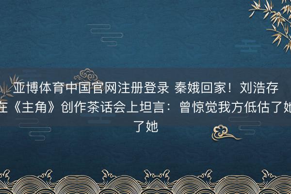 亚博体育中国官网注册登录 秦娥回家！刘浩存在《主角》创作茶话会上坦言：曾惊觉我方低估了她