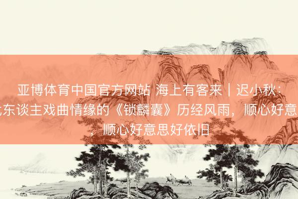 亚博体育中国官方网站 海上有客来｜迟小秋：串联几代东谈主戏曲情缘的《锁麟囊》历经风雨，顺心好意思好依旧