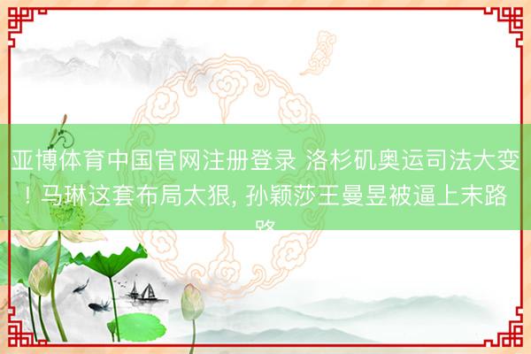 亚博体育中国官网注册登录 洛杉矶奥运司法大变! 马琳这套布局太狠， 孙颖莎王曼昱被逼上末路
