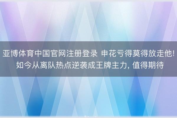 亚博体育中国官网注册登录 申花亏得莫得放走他! 如今从离队热点逆袭成王牌主力， 值得期待