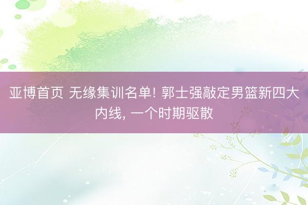 亚博首页 无缘集训名单! 郭士强敲定男篮新四大内线， 一个时期驱散
