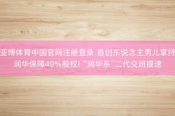 亚博体育中国官网注册登录 首创东说念主男儿掌持润华保障49%股权! “润华系”二代交班提速
