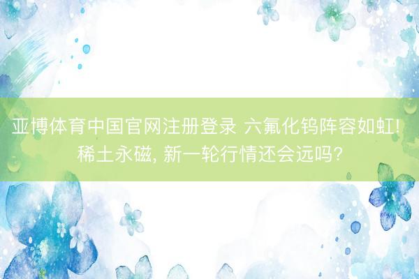 亚博体育中国官网注册登录 六氟化钨阵容如虹! 稀土永磁， 新一轮行情还会远吗?