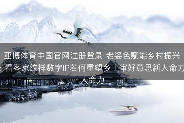 亚博体育中国官网注册登录 老姿色赋能乡村振兴: 看客家纹样数字IP若何重塑乡土审好意思新人命力