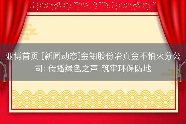亚博首页 [新闻动态]金钼股份冶真金不怕火分公司: 传播绿色之声 筑牢环保防地