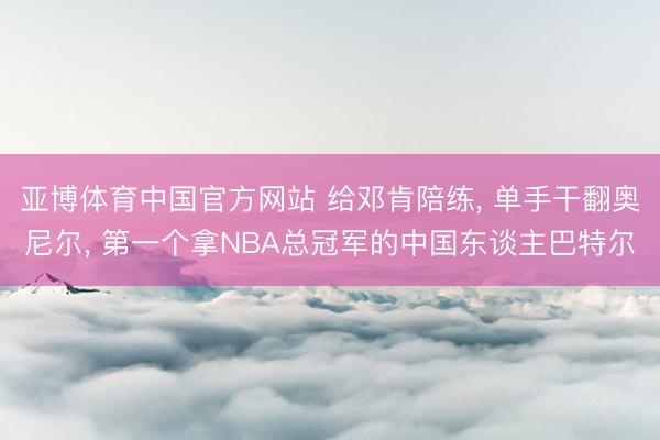 亚博体育中国官方网站 给邓肯陪练, 单手干翻奥尼尔, 第一个拿NBA总冠军的中国东谈主巴特尔