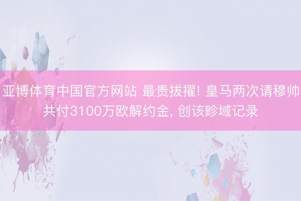 亚博体育中国官方网站 最贵拔擢! 皇马两次请穆帅共付3100万欧解约金， 创该畛域记录