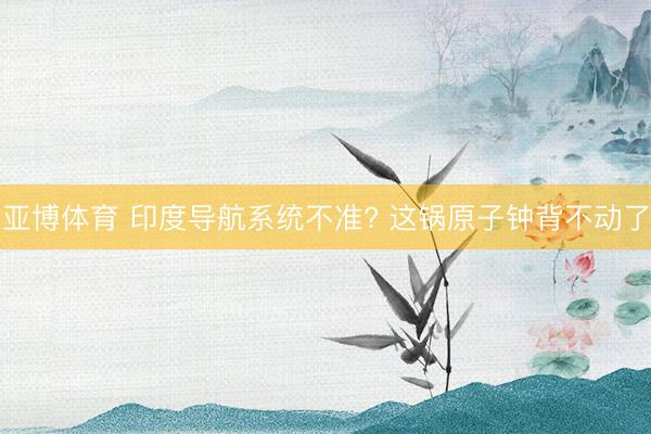 亚博体育 印度导航系统不准? 这锅原子钟背不动了