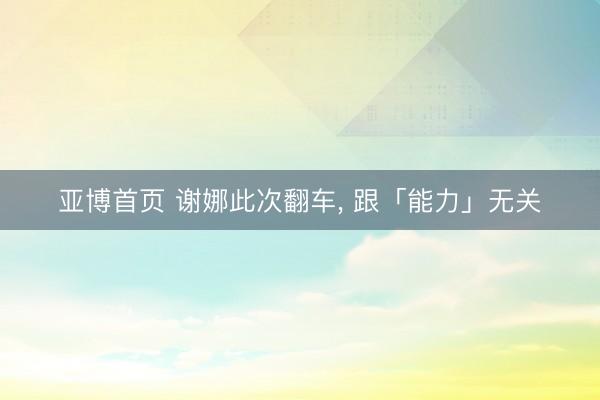 亚博首页 谢娜此次翻车， 跟「能力」无关