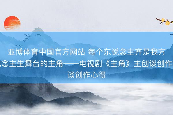 亚博体育中国官方网站 每个东说念主齐是我方东说念主生舞台的主角——电视剧《主角》主创谈创作心得
