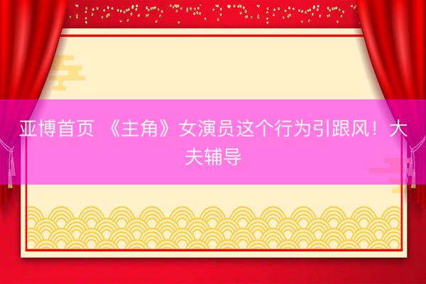 亚博首页 《主角》女演员这个行为引跟风！大夫辅导