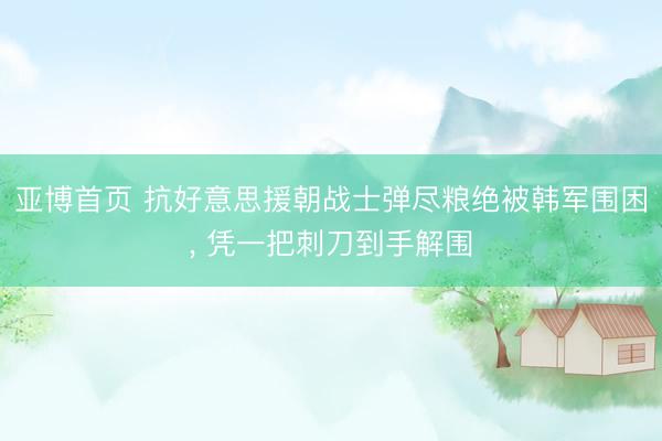 亚博首页 抗好意思援朝战士弹尽粮绝被韩军围困， 凭一把刺刀到手解围