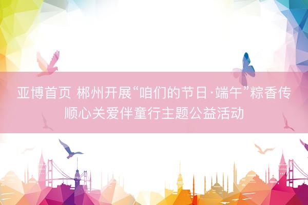 亚博首页 郴州开展“咱们的节日·端午”粽香传顺心关爱伴童行主题公益活动