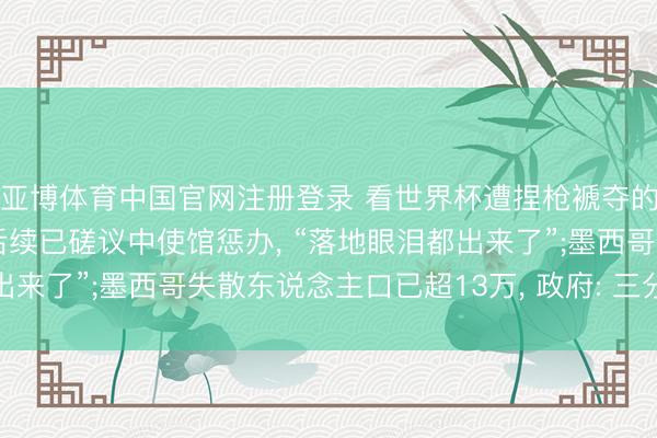 亚博体育中国官网注册登录 看世界杯遭捏枪褫夺的中国球迷吉祥归国， 后续已磋议中使馆惩办， “落地眼泪都出来了”;墨西哥失散东说念主口已超13万， 政府: 三分之一仍活着