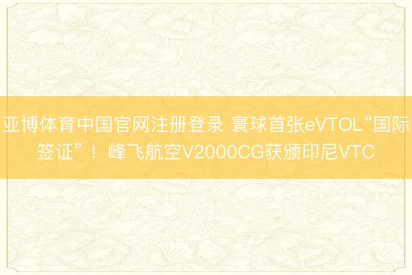 亚博体育中国官网注册登录 寰球首张eVTOL“国际签证” ！峰飞航空V2000CG获颁印尼VTC