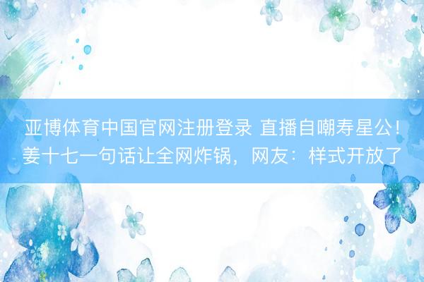 亚博体育中国官网注册登录 直播自嘲寿星公！姜十七一句话让全网炸锅，网友：样式开放了