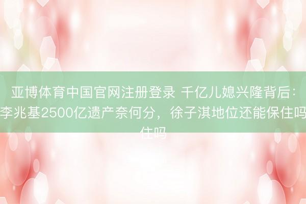 亚博体育中国官网注册登录 千亿儿媳兴隆背后:李兆基2500亿遗产奈何分,徐子淇地位还能保住吗