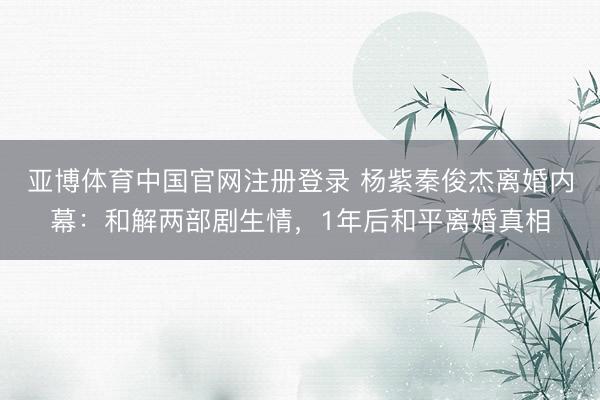 亚博体育中国官网注册登录 杨紫秦俊杰离婚内幕:和解两部剧生情,1年后和平离婚真相