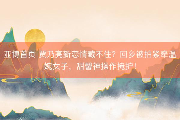 亚博首页 贾乃亮新恋情藏不住？回乡被拍紧牵温婉女子，甜馨神操作掩护！