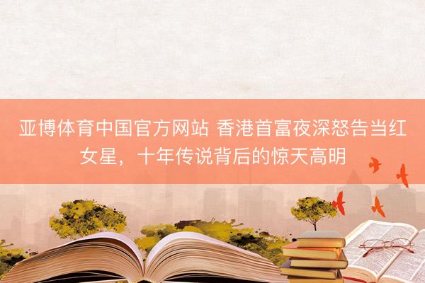 亚博体育中国官方网站 香港首富夜深怒告当红女星,十年传说背后的惊天高明