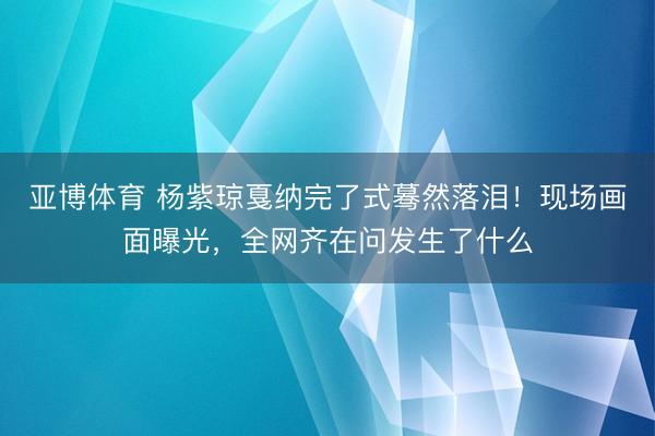 亚博体育 杨紫琼戛纳完了式蓦然落泪！现场画面曝光，全网齐在问发生了什么