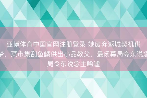 亚博体育中国官网注册登录 她废弃返城契机供丈夫追梦，菜市集刮鱼鳞供出小品教父，最闭幕局令东说念主唏嘘