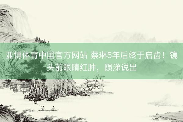 亚博体育中国官方网站 蔡琳5年后终于启齿！镜头前眼睛红肿，陨涕说出