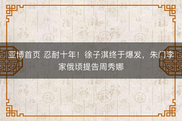 亚博首页 忍耐十年！徐子淇终于爆发，朱门李家俄顷提告周秀娜