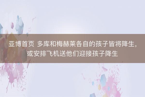 亚博首页 多库和梅赫莱各自的孩子皆将降生，或安排飞机送他们迎接孩子降生