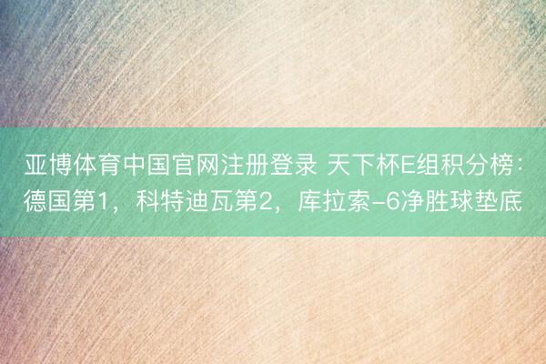 亚博体育中国官网注册登录 天下杯E组积分榜：德国第1，科特迪瓦第2，库拉索-6净胜球垫底