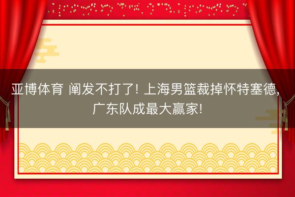 亚博体育 阐发不打了! 上海男篮裁掉怀特塞德， 广东队成最大赢家!