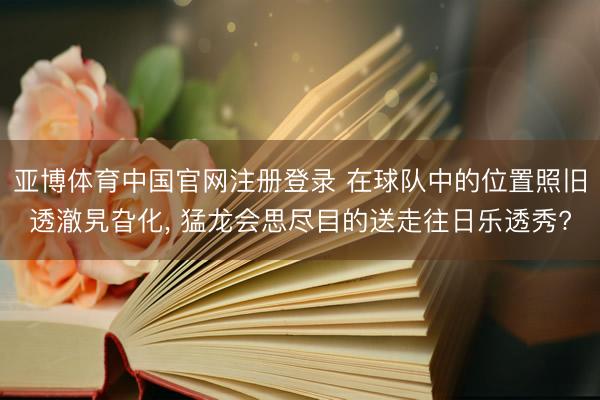 亚博体育中国官网注册登录 在球队中的位置照旧透澈旯旮化， 猛龙会思尽目的送走往日乐透秀?