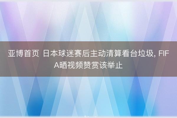亚博首页 日本球迷赛后主动清算看台垃圾， FIFA晒视频赞赏该举止