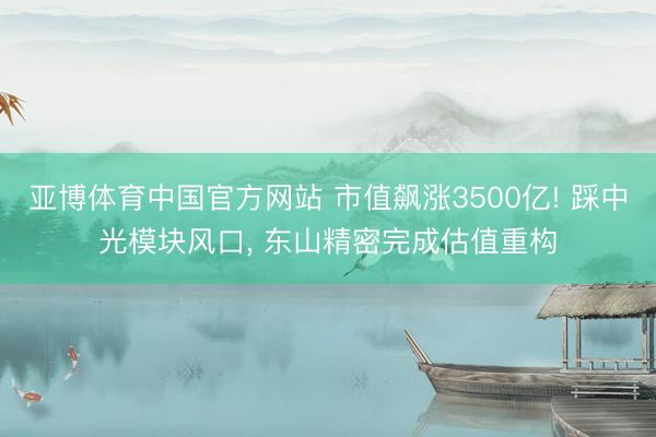 亚博体育中国官方网站 市值飙涨3500亿! 踩中光模块风口， 东山精密完成估值重构