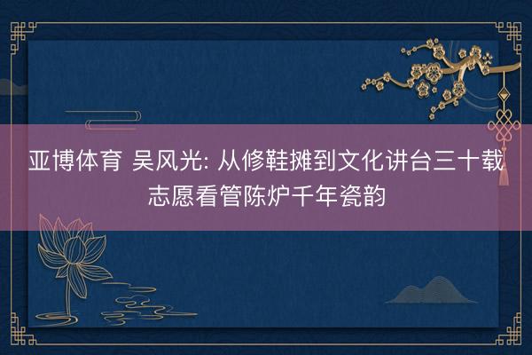 亚博体育 吴风光: 从修鞋摊到文化讲台三十载志愿看管陈炉千年瓷韵