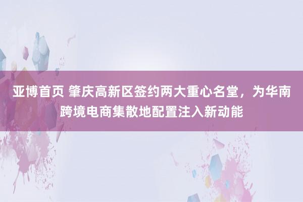 亚博首页 肇庆高新区签约两大重心名堂，为华南跨境电商集散地配置注入新动能