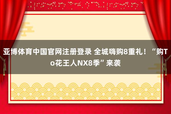 亚博体育中国官网注册登录 全城嗨购8重礼!“购To花王人NX8季”来袭