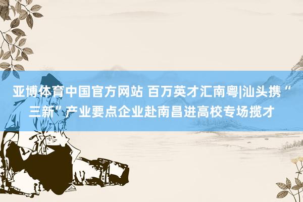 亚博体育中国官方网站 百万英才汇南粤|汕头携“三新”产业要点企业赴南昌进高校专场揽才