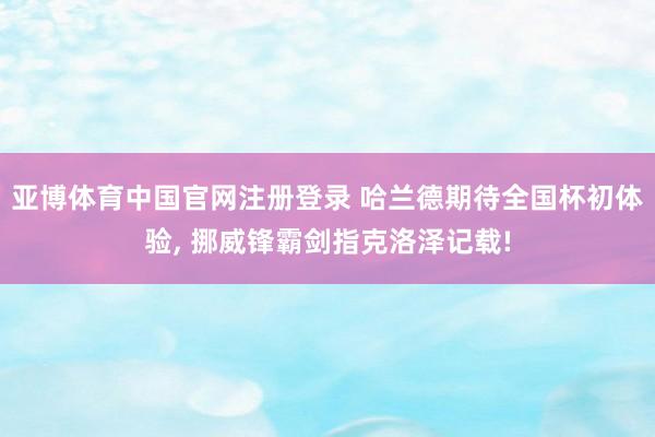 亚博体育中国官网注册登录 哈兰德期待全国杯初体验， 挪威锋霸剑指克洛泽记载!