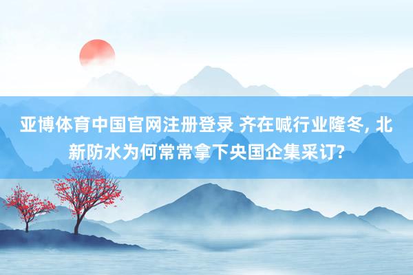亚博体育中国官网注册登录 齐在喊行业隆冬， 北新防水为何常常拿下央国企集采订?