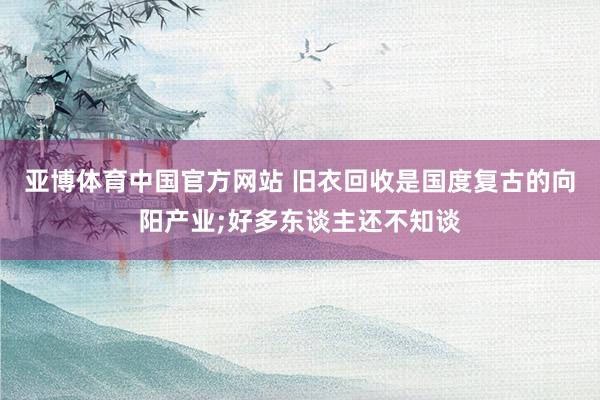 亚博体育中国官方网站 旧衣回收是国度复古的向阳产业;好多东谈主还不知谈