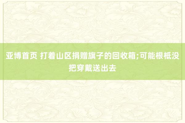 亚博首页 打着山区捐赠旗子的回收箱;可能根柢没把穿戴送出去