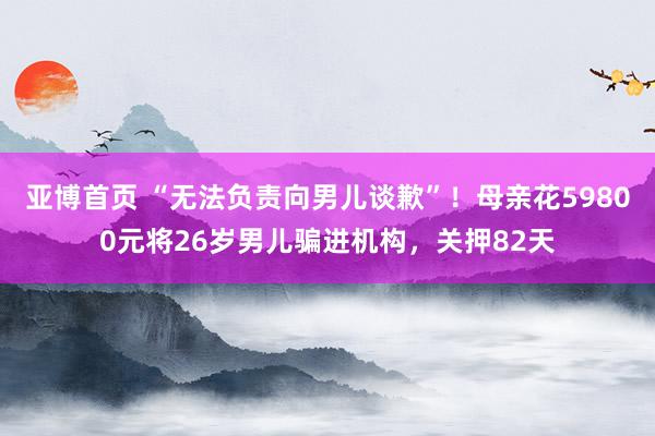 亚博首页 “无法负责向男儿谈歉”！母亲花59800元将26岁男儿骗进机构，关押82天