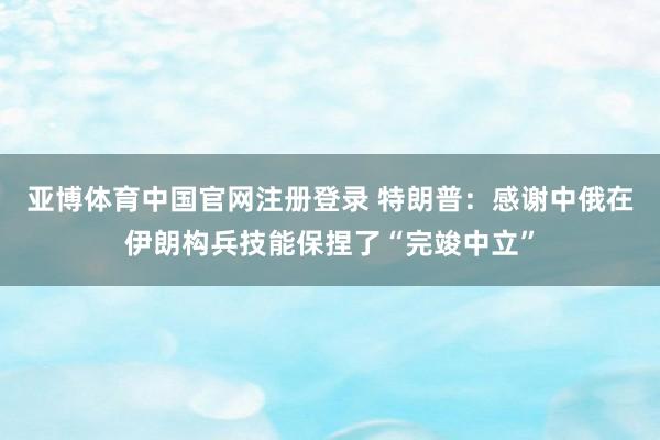 亚博体育中国官网注册登录 特朗普：感谢中俄在伊朗构兵技能保捏了“完竣中立”