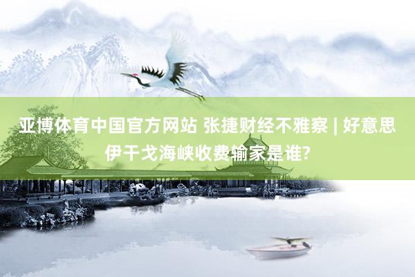 亚博体育中国官方网站 张捷财经不雅察 | 好意思伊干戈海峡收费输家是谁?