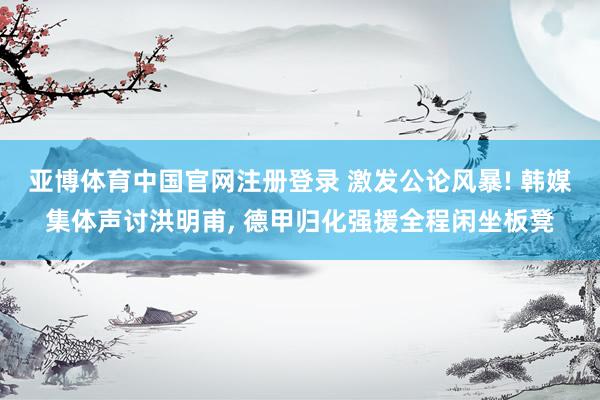 亚博体育中国官网注册登录 激发公论风暴! 韩媒集体声讨洪明甫, 德甲归化强援全程闲坐板凳