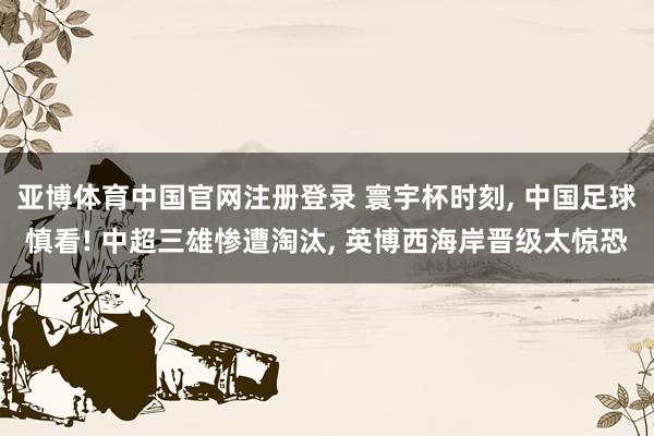 亚博体育中国官网注册登录 寰宇杯时刻， 中国足球慎看! 中超三雄惨遭淘汰， 英博西海岸晋级太惊恐