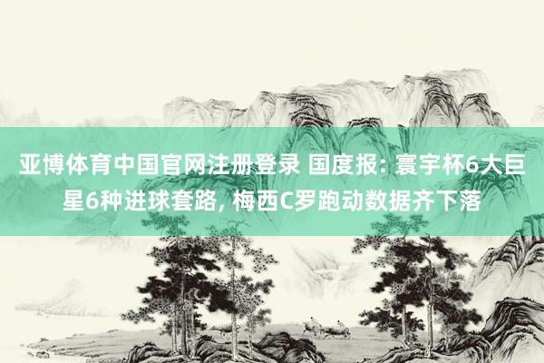亚博体育中国官网注册登录 国度报: 寰宇杯6大巨星6种进球套路, 梅西C罗跑动数据齐下落