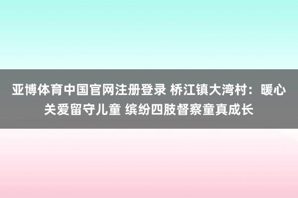 亚博体育中国官网注册登录 桥江镇大湾村:暖心关爱留守儿童 缤纷四肢督察童真成长
